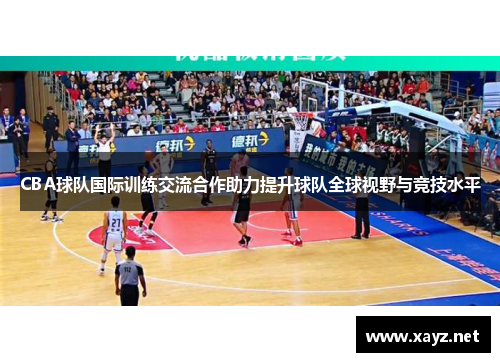 CBA球队国际训练交流合作助力提升球队全球视野与竞技水平