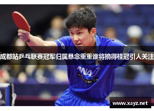 成都站乒乓联赛冠军归属悬念重重谁将摘得桂冠引人关注