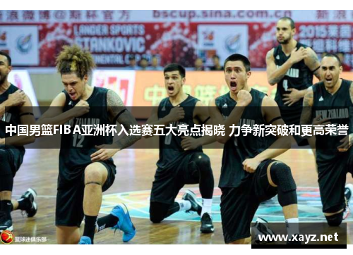 中国男篮FIBA亚洲杯入选赛五大亮点揭晓 力争新突破和更高荣誉