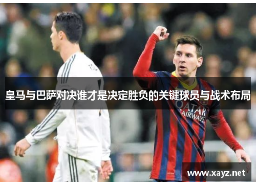皇马与巴萨对决谁才是决定胜负的关键球员与战术布局 皇马与巴萨对决谁才是决定胜负的关键球员与战术布局