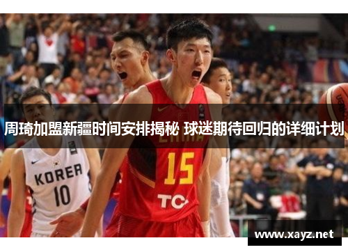 周琦加盟新疆时间安排揭秘 球迷期待回归的详细计划 周琦加盟新疆时间安排揭秘 球迷期待回归的详细计划